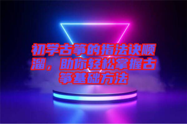 初學古箏的指法訣順溜，助你輕松掌握古箏基礎方法