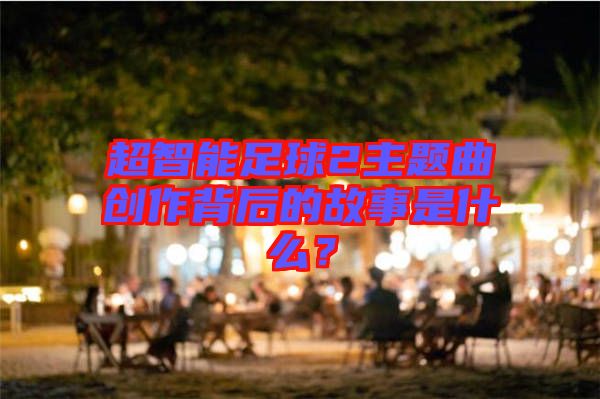 超智能足球2主題曲創(chuàng)作背后的故事是什么？
