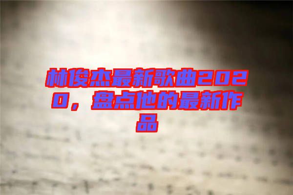 林俊杰最新歌曲2020，盤點他的最新作品
