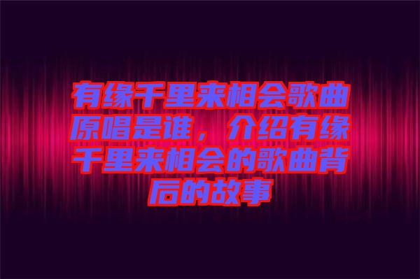 有緣千里來相會歌曲原唱是誰，介紹有緣千里來相會的歌曲背后的故事