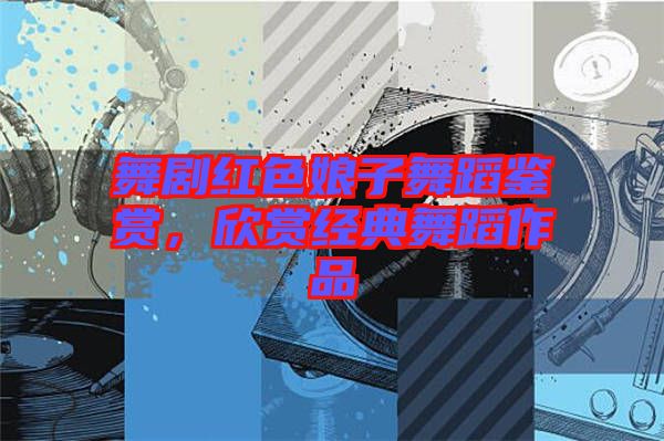 舞劇紅色娘子舞蹈鑒賞，欣賞經(jīng)典舞蹈作品