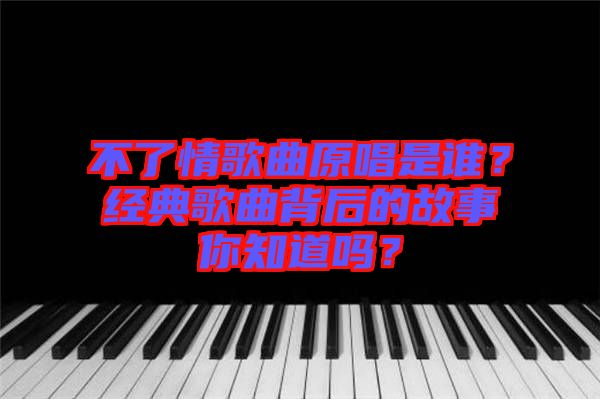 不了情歌曲原唱是誰？經(jīng)典歌曲背后的故事你知道嗎？