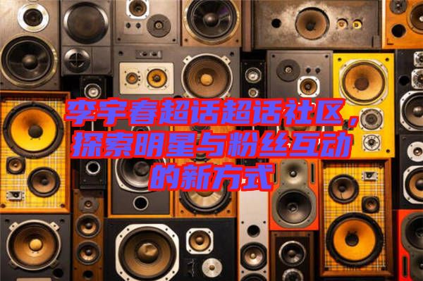 李宇春超話超話社區(qū)，探索明星與粉絲互動(dòng)的新方式
