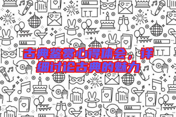 古典鑒賞心得體會(huì)，詳細(xì)討論古典的魅力