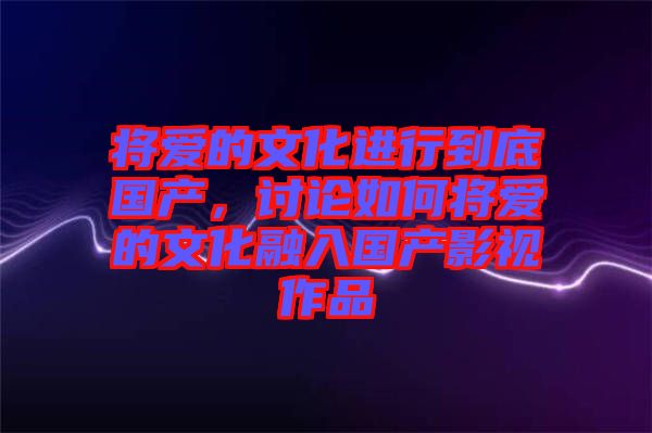 將愛的文化進(jìn)行到底國產(chǎn)，討論如何將愛的文化融入國產(chǎn)影視作品