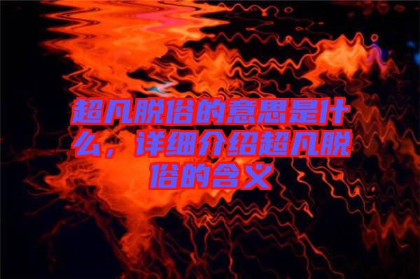 超凡脫俗的意思是什么，詳細(xì)介紹超凡脫俗的含義