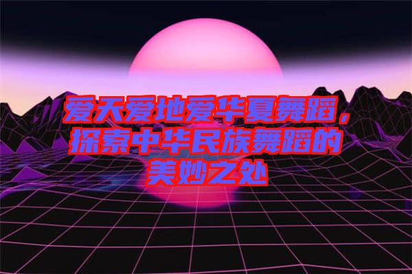 愛天愛地愛華夏舞蹈，探索中華民族舞蹈的美妙之處