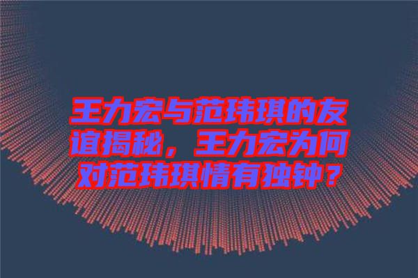 王力宏與范瑋琪的友誼揭秘，王力宏為何對范瑋琪情有獨鐘？