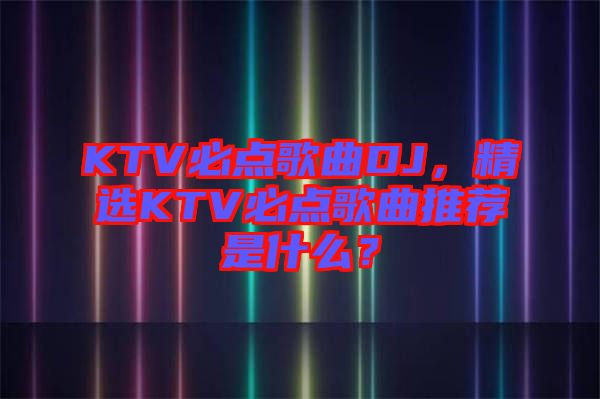 KTV必點(diǎn)歌曲DJ，精選KTV必點(diǎn)歌曲推薦是什么？