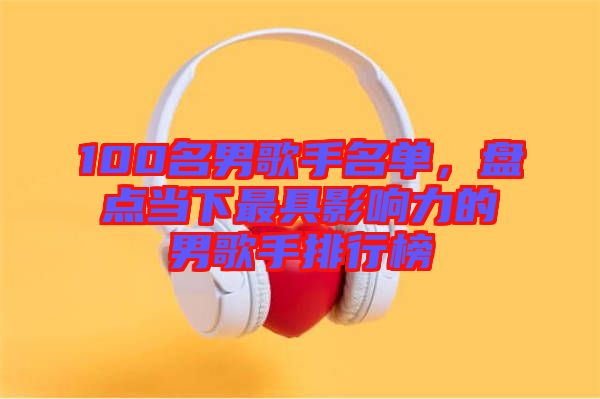 100名男歌手名單，盤點當下最具影響力的男歌手排行榜