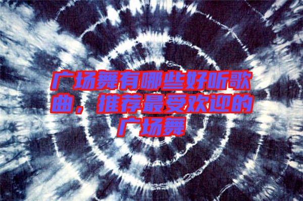 廣場(chǎng)舞有哪些好聽(tīng)歌曲，推薦最受歡迎的廣場(chǎng)舞