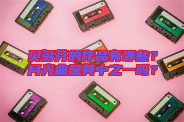 貝多芬的作品有哪些？月光曲是其中之一嗎？