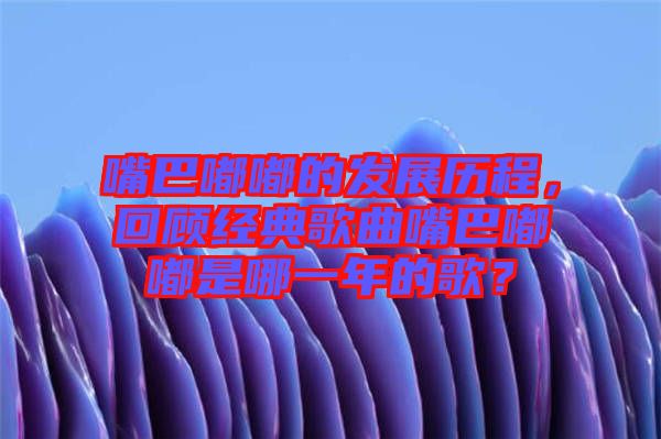 嘴巴嘟嘟的發(fā)展歷程，回顧經(jīng)典歌曲嘴巴嘟嘟是哪一年的歌？