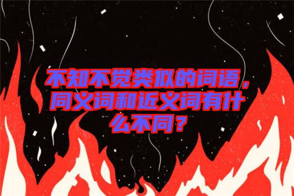 不知不覺類似的詞語，同義詞和近義詞有什么不同？