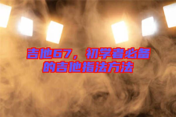 吉他67，初學(xué)者必備的吉他指法方法