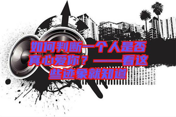 如何判斷一個人是否真心愛你？——看這些跡象就知道