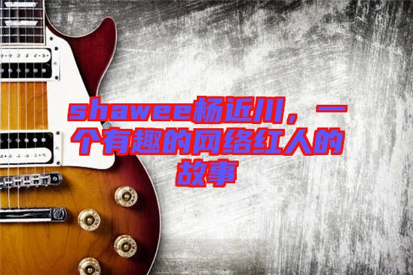 shawee楊近川，一個(gè)有趣的網(wǎng)絡(luò)紅人的故事