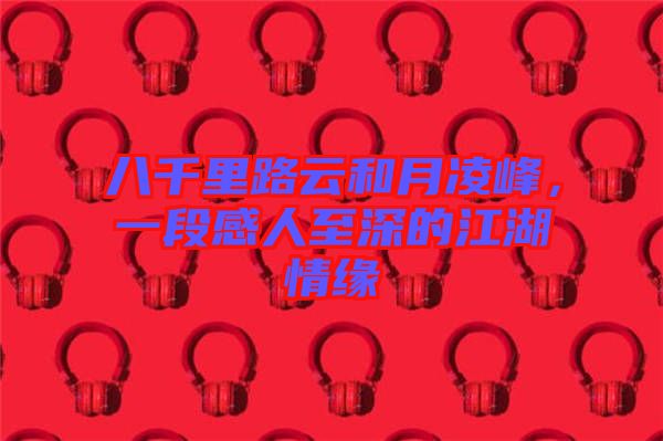八千里路云和月凌峰，一段感人至深的江湖情緣
