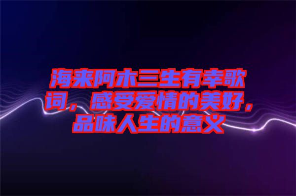 海來阿木三生有幸歌詞，感受愛情的美好，品味人生的意義