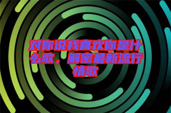 對(duì)你說我喜歡你是什么歌，解密最新流行情歌