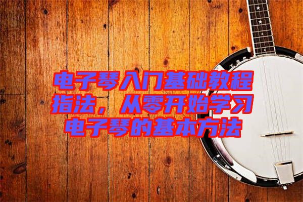 電子琴入門基礎(chǔ)教程指法，從零開始學(xué)習(xí)電子琴的基本方法