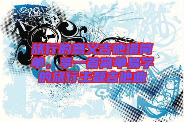 旅行的意義吉他譜簡(jiǎn)單，享一首簡(jiǎn)單易學(xué)的旅行主題吉他曲