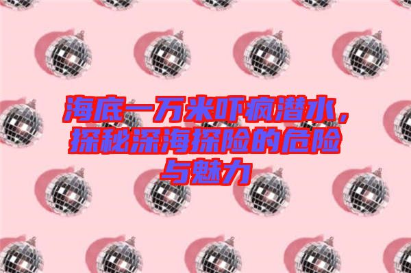 海底一萬米嚇瘋潛水，探秘深海探險的危險與魅力