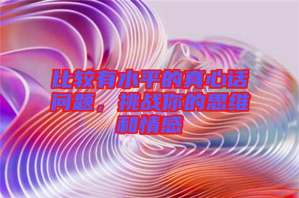 比較有水平的真心話問題，挑戰(zhàn)你的思維和情感