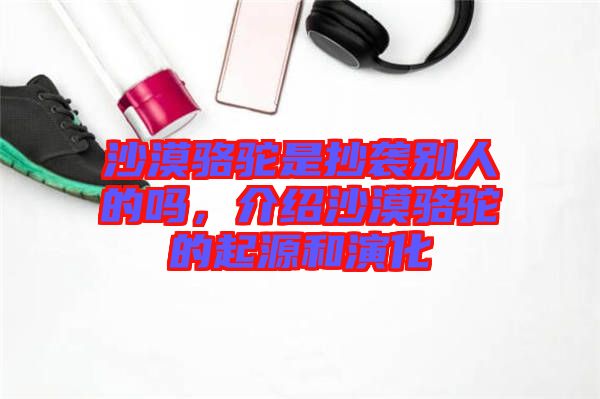 沙漠駱駝是抄襲別人的嗎，介紹沙漠駱駝的起源和演化