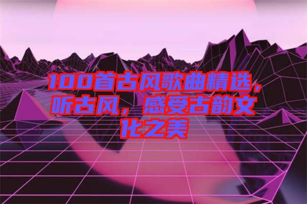 100首古風(fēng)歌曲精選，聽古風(fēng)，感受古韻文化之美