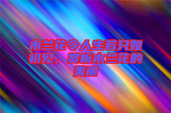 木蘭花令人生若只如初見，賞析木蘭花的美麗