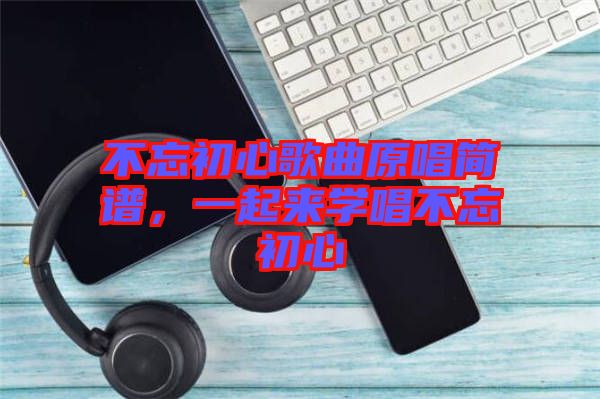 不忘初心歌曲原唱簡(jiǎn)譜，一起來(lái)學(xué)唱不忘初心