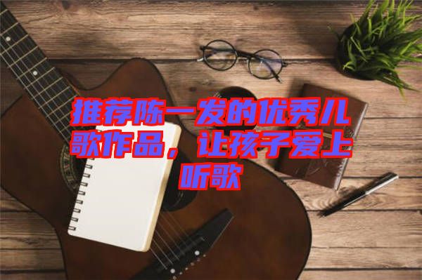 推薦陳一發(fā)的優(yōu)秀兒歌作品，讓孩子愛上聽歌