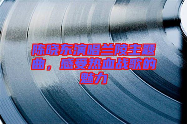 陳曉東演唱蘭陵主題曲，感受熱血戰(zhàn)歌的魅力