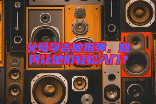 父母學(xué)吉他指彈，如何讓他們輕松入門？