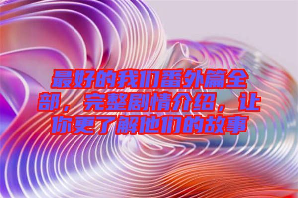 最好的我們番外篇全部，完整劇情介紹，讓你更了解他們的故事