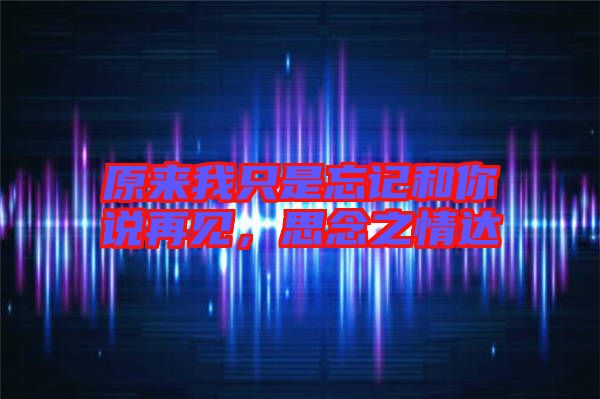 原來我只是忘記和你說再見，思念之情達(dá)