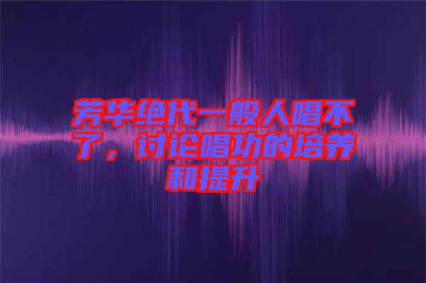 芳華絕代一般人唱不了，討論唱功的培養(yǎng)和提升