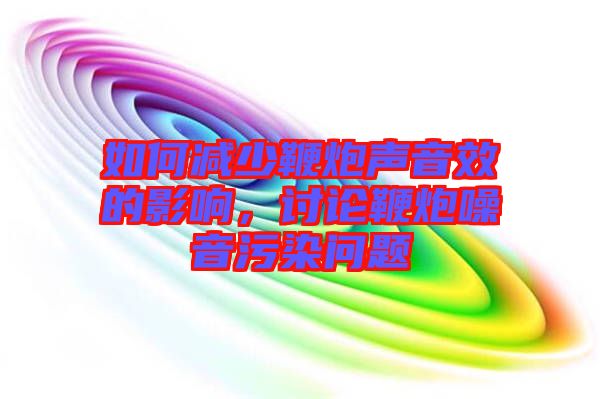如何減少鞭炮聲音效的影響，討論鞭炮噪音污染問題