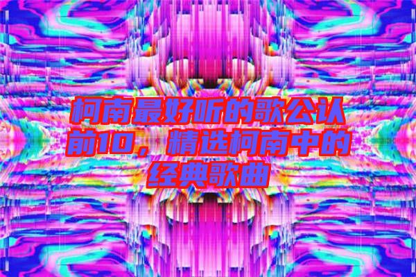 柯南最好聽的歌公認(rèn)前10，精選柯南中的經(jīng)典歌曲