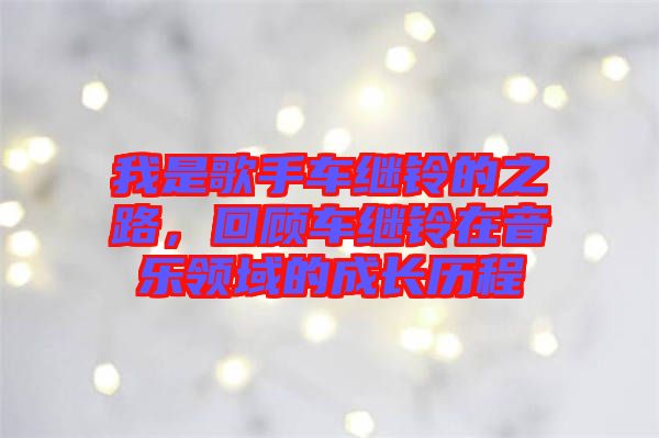 我是歌手車?yán)^鈴的之路，回顧車?yán)^鈴在音樂(lè)領(lǐng)域的成長(zhǎng)歷程