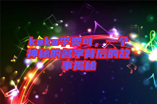 kaka李奕可，一個(gè)神秘的名字背后的故事揭秘