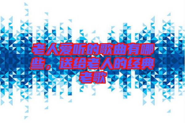 老人愛聽的歌曲有哪些，送給老人的經(jīng)典老歌