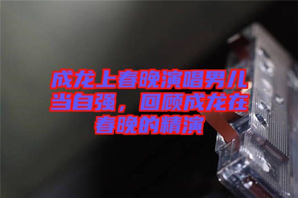 成龍上春晚演唱男兒當(dāng)自強(qiáng)，回顧成龍?jiān)诖和淼木? width=