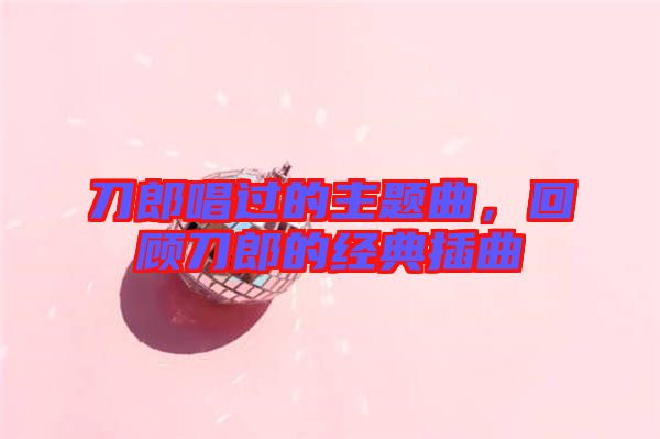 刀郎唱過的主題曲，回顧刀郎的經(jīng)典插曲