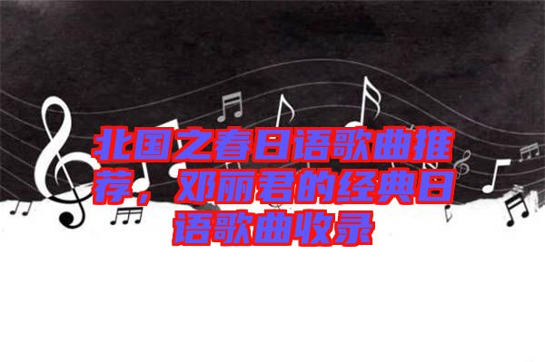 北國之春日語歌曲推薦，鄧麗君的經(jīng)典日語歌曲收錄