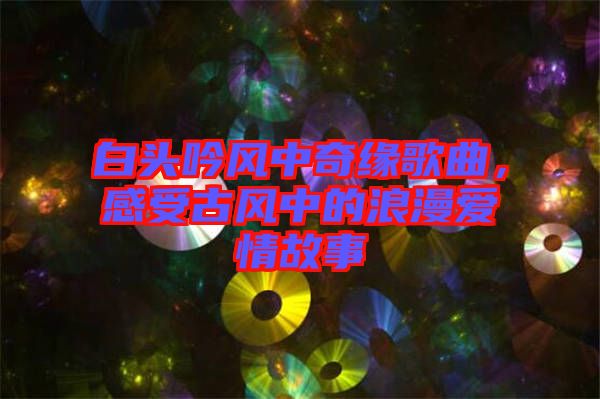 白頭吟風中奇緣歌曲，感受古風中的浪漫愛情故事