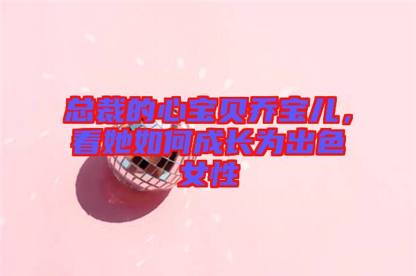 總裁的心寶貝喬寶兒，看她如何成長(zhǎng)為出色女性