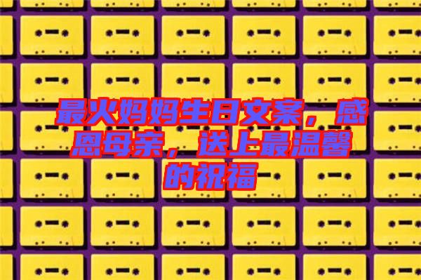 最火媽媽生日文案，感恩母親，送上最溫馨的祝福