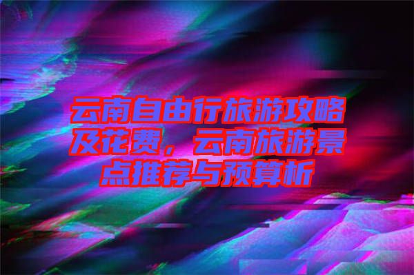 云南自由行旅游攻略及花費(fèi)，云南旅游景點(diǎn)推薦與預(yù)算析